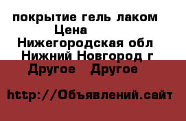 покрытие гель лаком › Цена ­ 400 - Нижегородская обл., Нижний Новгород г. Другое » Другое   